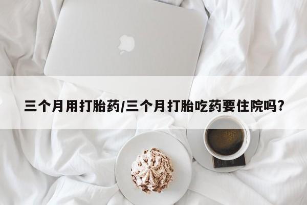 米非米索使用三个月用打胎药/三个月打胎吃药要住院吗?