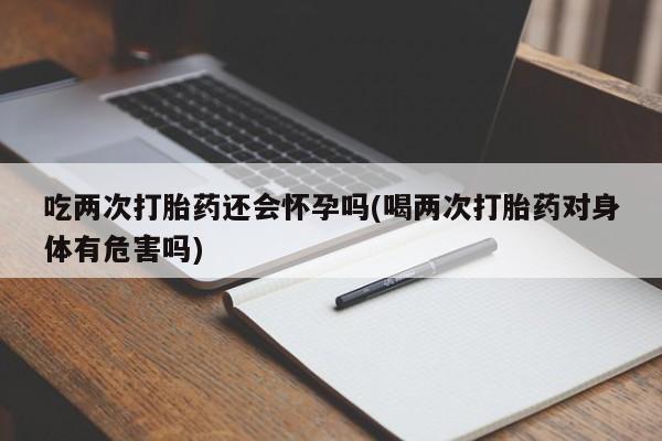 米非米索使用吃两次打胎药还会怀孕吗(喝两次打胎药对身体有危害吗)