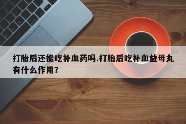 米非米索使用打胎后还能吃补血药吗.打胎后吃补血益母丸有什么作用？