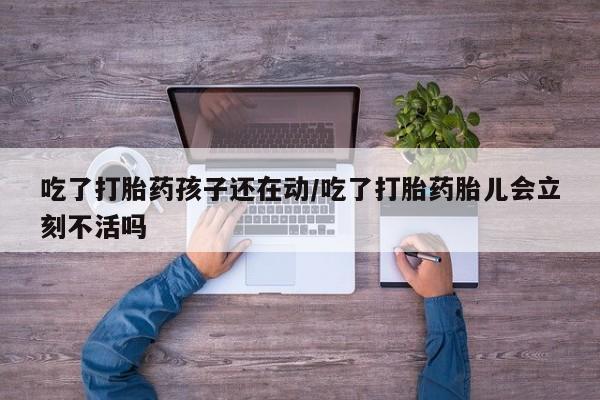 米非米索使用吃了打胎药孩子还在动/吃了打胎药胎儿会立刻不活吗
