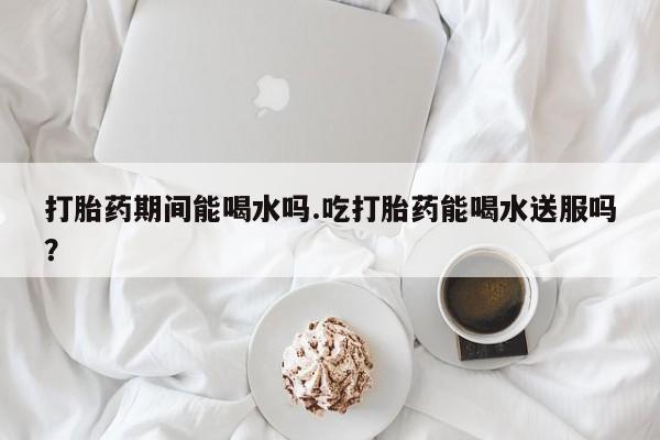 米非米索使用打胎药期间能喝水吗.吃打胎药能喝水送服吗？