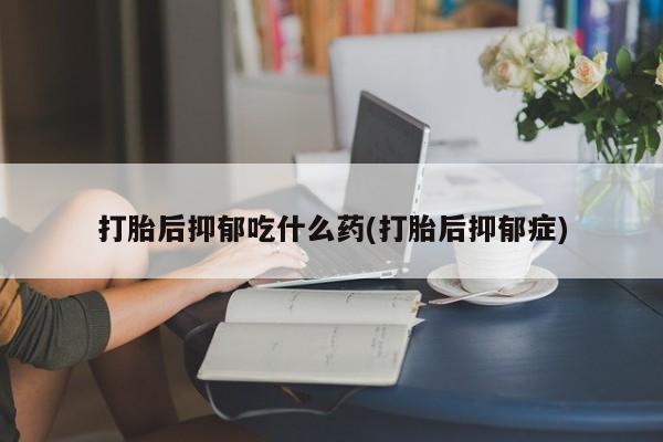 米非米索使用打胎后抑郁吃什么药(打胎后抑郁症)