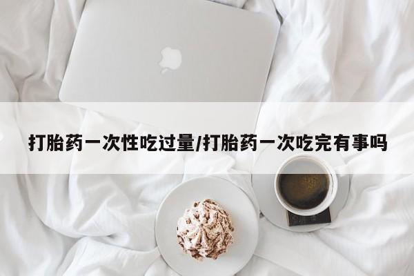 米非米索使用打胎药一次性吃过量/打胎药一次吃完有事吗
