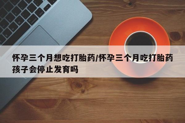 米非米索使用怀孕三个月想吃打胎药/怀孕三个月吃打胎药孩子会停止发育吗