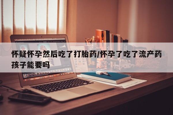 米非米索使用怀疑怀孕然后吃了打胎药/怀孕了吃了流产药孩子能要吗