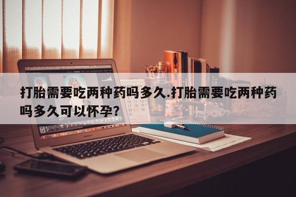 米非米索使用打胎需要吃两种药吗多久.打胎需要吃两种药吗多久可以怀孕？
