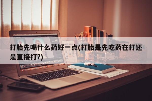 米非米索使用打胎先喝什么药好一点(打胎是先吃药在打还是直接打?)