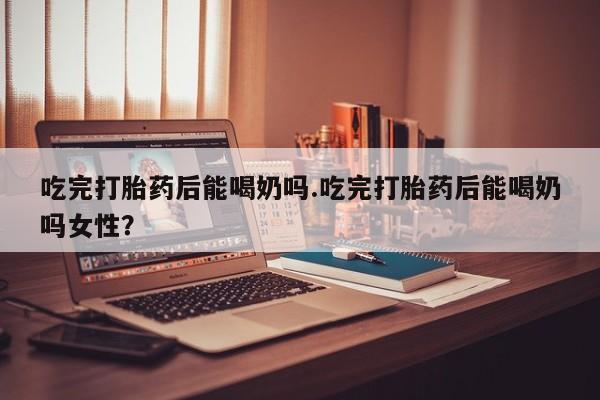 米非米索使用吃完打胎药后能喝奶吗.吃完打胎药后能喝奶吗女性？