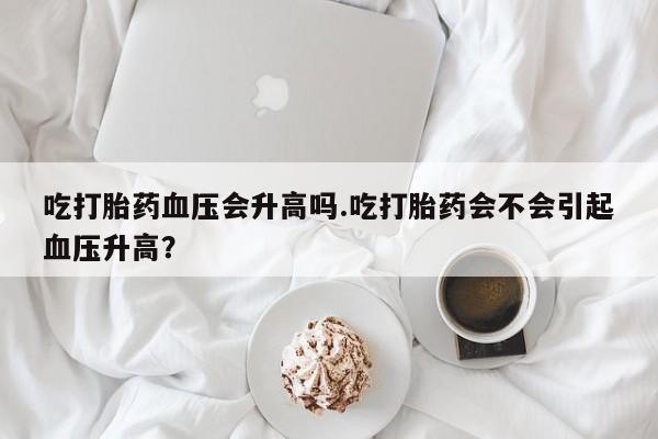 米非米索使用吃打胎药血压会升高吗.吃打胎药会不会引起血压升高？