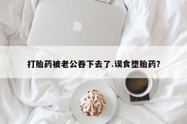 米非米索使用打胎药被老公吞下去了.误食堕胎药？