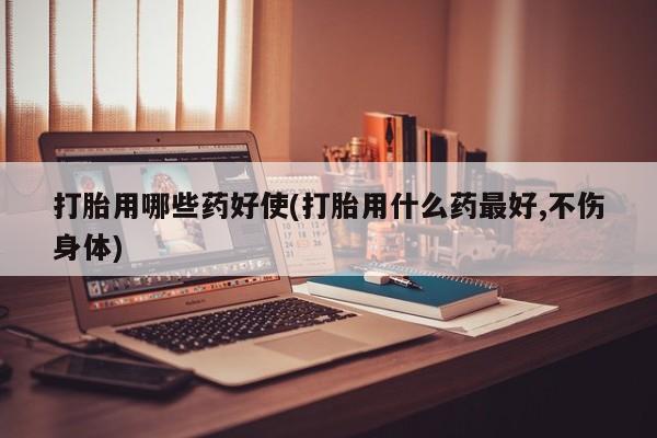 米非米索使用打胎用哪些药好使(打胎用什么药最好,不伤身体)