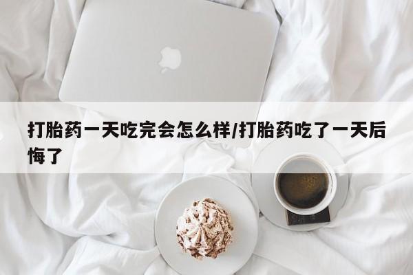 米非米索使用打胎药一天吃完会怎么样/打胎药吃了一天后悔了