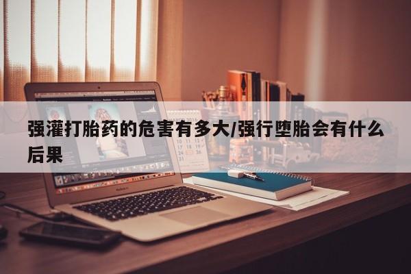 米非米索使用强灌打胎药的危害有多大/强行堕胎会有什么后果