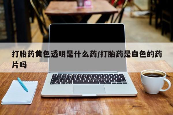 米非米索使用打胎药黄色透明是什么药/打胎药是白色的药片吗