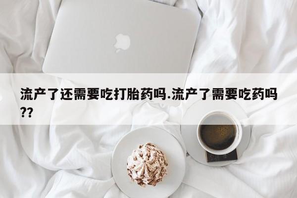米非米索使用流产了还需要吃打胎药吗.流产了需要吃药吗?？