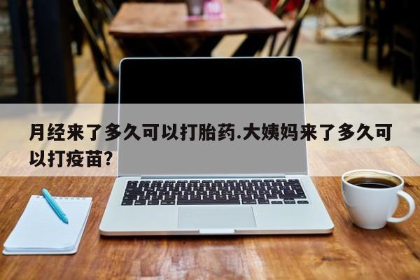 米非米索使用月经来了多久可以打胎药.大姨妈来了多久可以打疫苗？