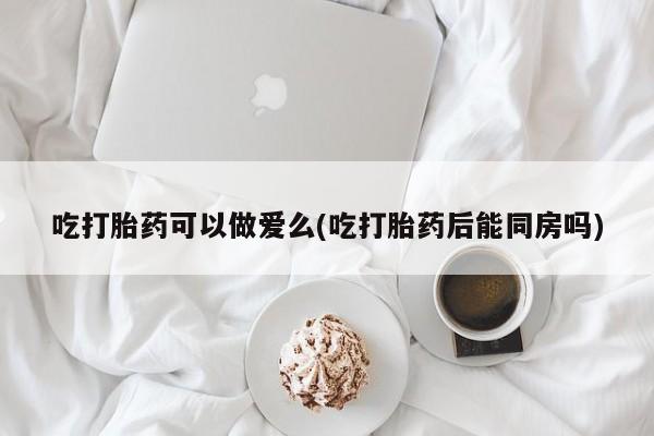 米非米索使用吃打胎药可以做爱么(吃打胎药后能同房吗)