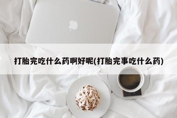 米非米索使用打胎完吃什么药啊好呢(打胎完事吃什么药)