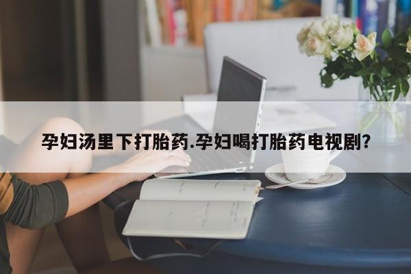 米非米索使用孕妇汤里下打胎药.孕妇喝打胎药电视剧？