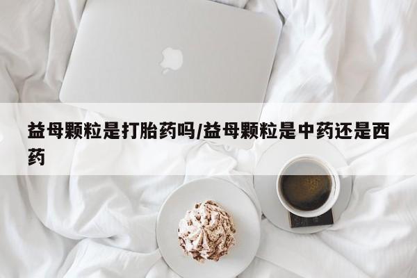 米非米索使用益母颗粒是打胎药吗/益母颗粒是中药还是西药