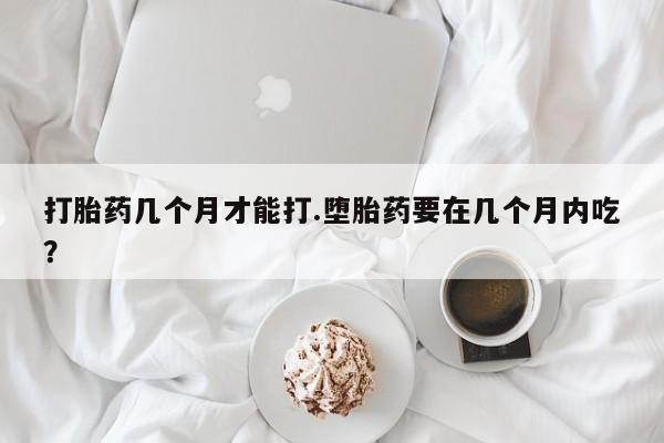 米非米索使用打胎药几个月才能打.堕胎药要在几个月内吃？
