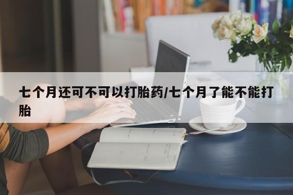 米非米索使用七个月还可不可以打胎药/七个月了能不能打胎