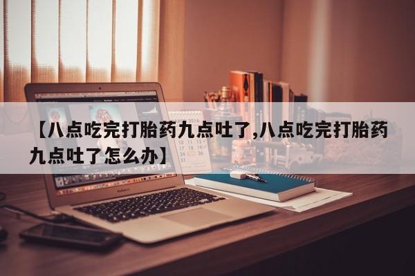 米非米索使用【八点吃完打胎药九点吐了,八点吃完打胎药九点吐了怎么办】