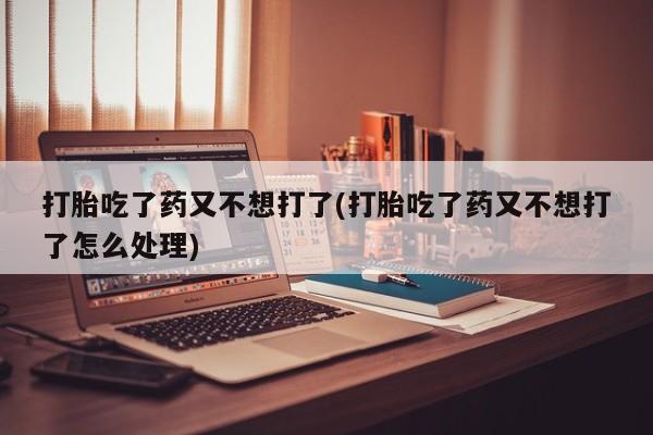米非米索使用打胎吃了药又不想打了(打胎吃了药又不想打了怎么处理)