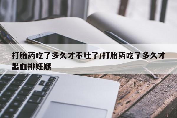 米非米索使用打胎药吃了多久才不吐了/打胎药吃了多久才出血排妊娠