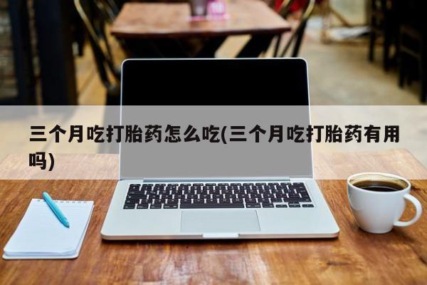 米非米索使用三个月吃打胎药怎么吃(三个月吃打胎药有用吗)