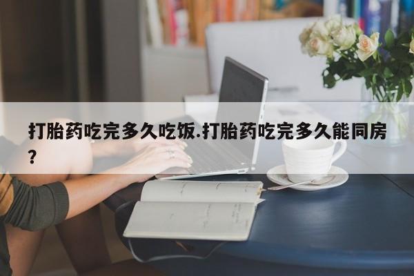 米非米索使用打胎药吃完多久吃饭.打胎药吃完多久能同房？