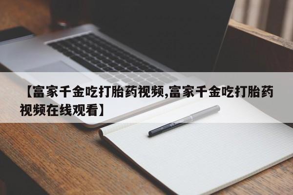 米非米索使用【富家千金吃打胎药视频,富家千金吃打胎药视频在线观看】
