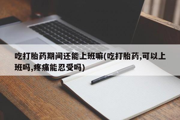米非米索使用吃打胎药期间还能上班嘛(吃打胎药,可以上班吗,疼痛能忍受吗)
