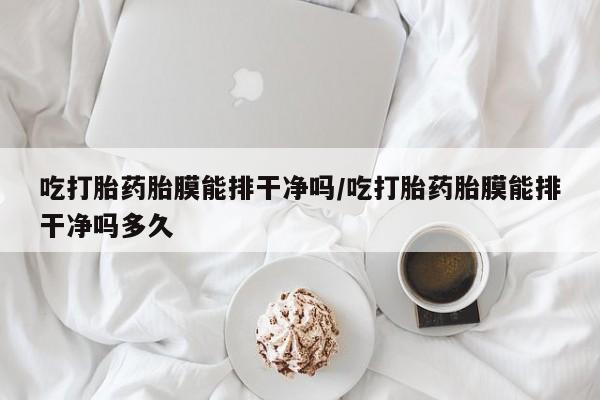 米非米索使用吃打胎药胎膜能排干净吗/吃打胎药胎膜能排干净吗多久