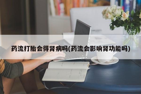 米非米索使用药流打胎会得肾病吗(药流会影响肾功能吗)