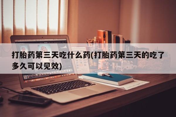 米非米索使用打胎药第三天吃什么药(打胎药第三天的吃了多久可以见效)