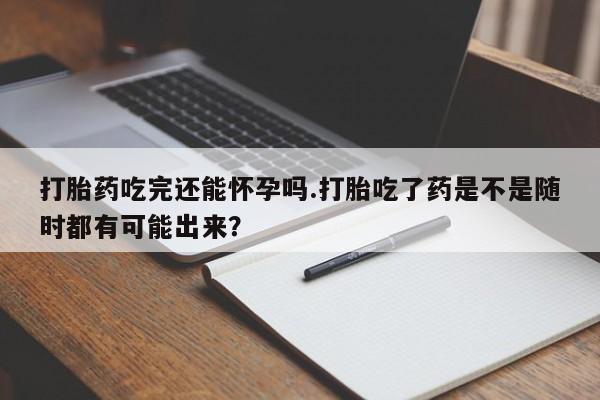 米非米索使用打胎药吃完还能怀孕吗.打胎吃了药是不是随时都有可能出来？