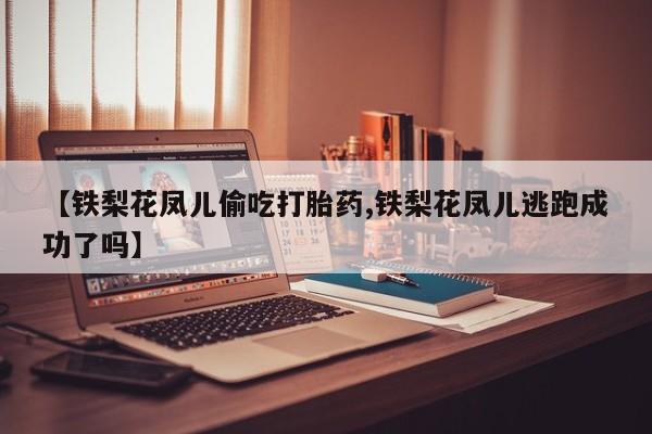 米非米索使用【铁梨花凤儿偷吃打胎药,铁梨花凤儿逃跑成功了吗】