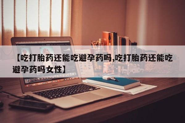 米非米索使用【吃打胎药还能吃避孕药吗,吃打胎药还能吃避孕药吗女性】