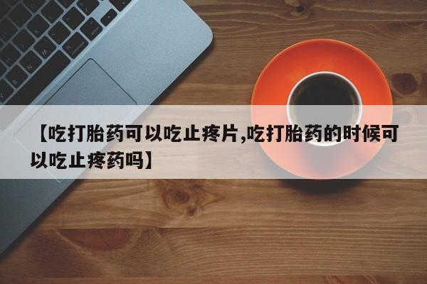 米非米索使用【吃打胎药可以吃止疼片,吃打胎药的时候可以吃止疼药吗】