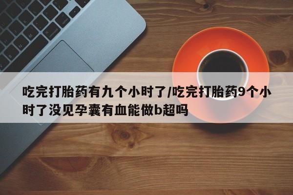 米非米索使用吃完打胎药有九个小时了/吃完打胎药9个小时了没见孕囊有血能做b超吗