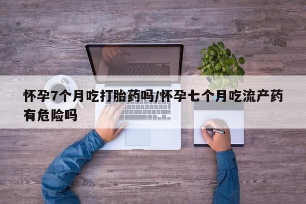 米非米索使用怀孕7个月吃打胎药吗/怀孕七个月吃流产药有危险吗