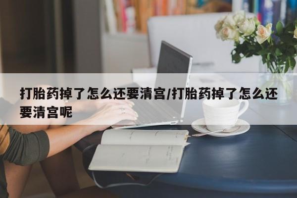 米非米索使用打胎药掉了怎么还要清宫/打胎药掉了怎么还要清宫呢