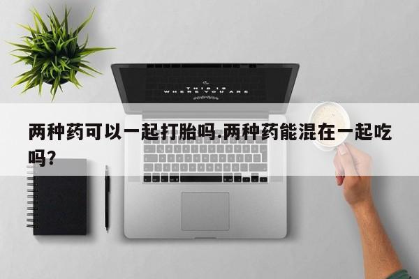 米非米索使用两种药可以一起打胎吗.两种药能混在一起吃吗？