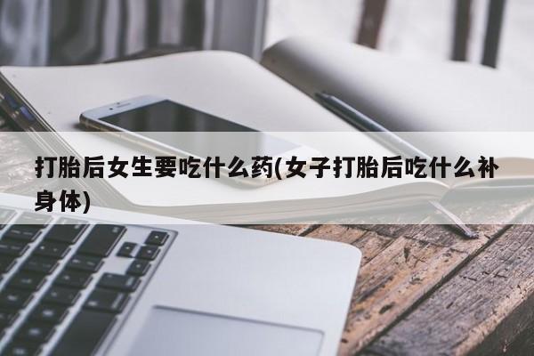 米非米索使用打胎后女生要吃什么药(女子打胎后吃什么补身体)