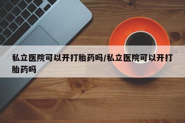 米非米索使用私立医院可以开打胎药吗/私立医院可以开打胎药吗