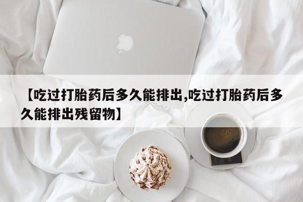 米非米索使用【吃过打胎药后多久能排出,吃过打胎药后多久能排出残留物】