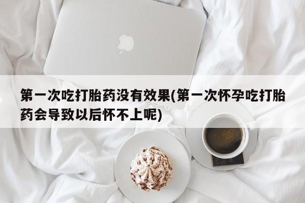 米非米索使用第一次吃打胎药没有效果(第一次怀孕吃打胎药会导致以后怀不上呢)