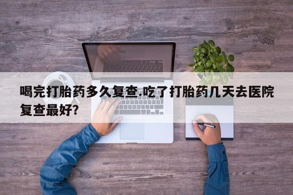 米非米索使用喝完打胎药多久复查.吃了打胎药几天去医院复查最好？