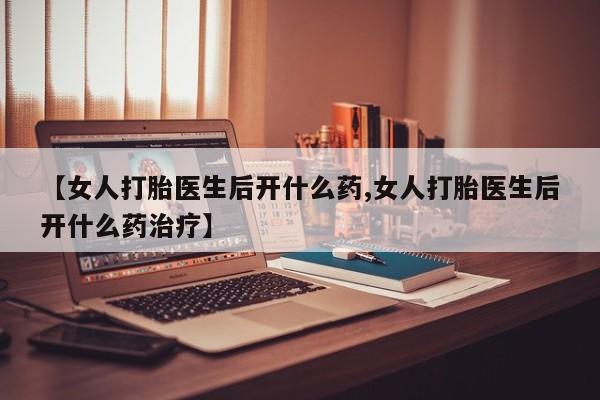 米非米索使用【女人打胎医生后开什么药,女人打胎医生后开什么药治疗】